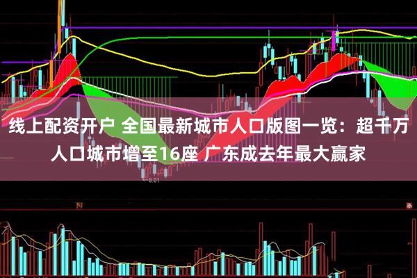 线上配资开户 全国最新城市人口版图一览：超千万人口城市增至16座 广东成去年最大赢家