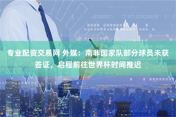 专业配资交易网 外媒：南非国家队部分球员未获签证，启程前往世界杯时间推迟
