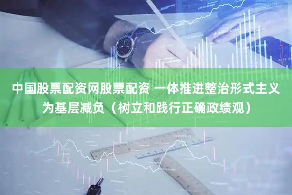 中国股票配资网股票配资 一体推进整治形式主义为基层减负（树立和践行正确政绩观）